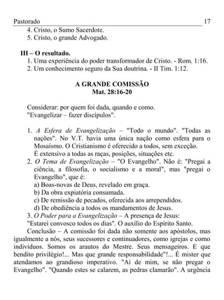 Pastorado
4. Cristo, o Sumo Sacerdote.
5. Cristo, o grande Advogado.

17

III – O resultado.
1. Uma experiência do poder transformador de Cristo. - Rom. 1:16.
2. Um conhecimento seguro da Sua doutrina. - II Tim. 1:12.
A GRANDE COMISSÃO
Mat. 28:16-20
Considerar: por quem foi dada, quando e como.
"Evangelizar – fazer discípulos".
1. A Esfera de Evangelização – "Todo o mundo". "Todas as
nações". No V.T. havia uma única nação como esfera para o
Mosaísmo. O Cristianismo é oferecido a todos, sem exceção.
É extensivo a todas as raças, posições, situações etc.
2. O Tema de Evangelização – "O Evangelho". Não é: "Pregai a
ciência, a filosofia, o socialismo e a moral", mas "pregai o
Evangelho", que é:
a) Boas-novas de Deus, revelado em graça.
b) Da obra expiatória consumada.
c) De remissão de pecados, oferecida aos arrependidos.
d) De obediência a todos os mandamentos de Jesus.
3. O Poder para a Evangelização – A presença de Jesus:
"Estarei convosco todos os dias". O auxílio do Espírito Santo.
Conclusão – A comissão foi dada não somente aos apóstolos, mas
igualmente a nós, seus sucessores e continuadores, como igrejas e corno
indivíduos. Somos os arautos do Mestre. Seus mensageiros. E que
bendito privilégio!... Mas que grande responsabilidade"!... É mister que
atendamos ao grandioso imperativo. "Ai de mim, se não pregar o
Evangelho". "Quando estes se calarem, as pedras clamarão". A urgência

 