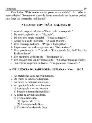 Pastorado
19
Conclusão: "Pois tenho muito povo nesta cidade". Aí estão as
necessidades! "Somente o nome de Jesus anunciado aos homens poderá
satisfazer tão tremendas realidades!"
A GRANDE COMISSÃO - Mat. 28:16-20
1. Apoiada no poder divino – "É-me dada todo o poder".
2. De autorização divina. – "Ide, pois".
3. Dá-nos uma tarefa mundial – "Todas as nações".
4. Aplica-se a cada indivíduo – "A cada criatura".
5. Uma mensagem divina – "Pregai o Evangelho".
6. Expressa-se nas ordenanças sacras – "Batizando-os".
7. Uma proclamação da Trindade – "Em nome do Pai, do Filho e do
Espírito Santo".
8. Um programa de instrução – "Ensinando-os".
9. Um convite para um nível mais alto – "Observar todas as coisas".
10. Uma certeza da presença divina – "Eis que estou convosco..."
A INFLUÊNCIA DA SABEDORIA HUMANA - I Cor. 1:18-25
1. As pretensões da sabedoria humana.
2. Os frutos da sabedoria humana.
3. As falhas da sabedoria humana.
4. A cegueira da sabedoria humana.
a) A pregação da cruz: loucura.
b) Pecado e morte: desatendidos.
5. A glória da divina sabedoria.
a) Cristo crucificado.
(1) O poder de Deus.
(2) A sabedoria de Deus.
b) Cristo – a Verdade de Deus.

 