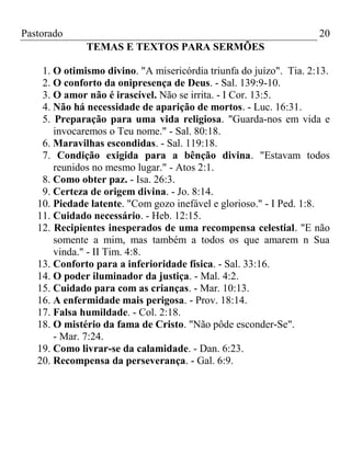 Pastorado

20
TEMAS E TEXTOS PARA SERMÕES

1. O otimismo divino. "A misericórdia triunfa do juízo". Tia. 2:13.
2. O conforto da onipresença de Deus. - Sal. 139:9-10.
3. O amor não é irascível. Não se irrita. - I Cor. 13:5.
4. Não há necessidade de aparição de mortos. - Luc. 16:31.
5. Preparação para uma vida religiosa. "Guarda-nos em vida e
invocaremos o Teu nome." - Sal. 80:18.
6. Maravilhas escondidas. - Sal. 119:18.
7. Condição exigida para a bênção divina. "Estavam todos
reunidos no mesmo lugar." - Atos 2:1.
8. Como obter paz. - Isa. 26:3.
9. Certeza de origem divina. - Jo. 8:14.
10. Piedade latente. "Com gozo inefável e glorioso." - I Ped. 1:8.
11. Cuidado necessário. - Heb. 12:15.
12. Recipientes inesperados de uma recompensa celestial. "E não
somente a mim, mas também a todos os que amarem n Sua
vinda." - II Tim. 4:8.
13. Conforto para a inferioridade física. - Sal. 33:16.
14. O poder iluminador da justiça. - Mal. 4:2.
15. Cuidado para com as crianças. - Mar. 10:13.
16. A enfermidade mais perigosa. - Prov. 18:14.
17. Falsa humildade. - Col. 2:18.
18. O mistério da fama de Cristo. "Não pôde esconder-Se".
- Mar. 7:24.
19. Como livrar-se da calamidade. - Dan. 6:23.
20. Recompensa da perseverança. - Gal. 6:9.

 