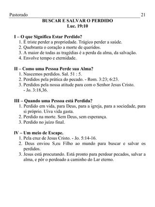 Pastorado

21
BUSCAR E SALVAR O PERDIDO
Luc. 19:10

I – O que Significa Estar Perdido?
1. É triste perder a propriedade. Trágico perder a saúde.
2. Quebranta o coração a morte de queridos.
3. A maior de todas as tragédias é a perda da alma, da salvação.
4. Envolve tempo e eternidade.
II – Como uma Pessoa Perde sua Alma?
1. Nascemos perdidos. Sal. 51 : 5.
2. Perdidos pela prática do pecado. - Rom. 3:23; 6:23.
3. Perdidos pela nossa atitude para com o Senhor Jesus Cristo.
- Jo. 3:18,36.
III – Quando uma Pessoa está Perdida?
1. Perdido em vida, para Deus, para a igreja, para a sociedade, para
si próprio. Uiva vida gasta.
2. Perdido na morte. Sem Deus, sem esperança.
3. Perdido no juízo final.
lV – Um meio de Escape.
1. Pela cruz de Jesus Cristo. - Jo. 5:14-16.
2. Deus enviou S,eu Filho ao mundo para buscar e salvar os
perdidos.
3. Jesus está procurando. Está pronto para perdoar pecados, salvar a
alma, e pôr o perdoado a caminho do Lar eterno.

 