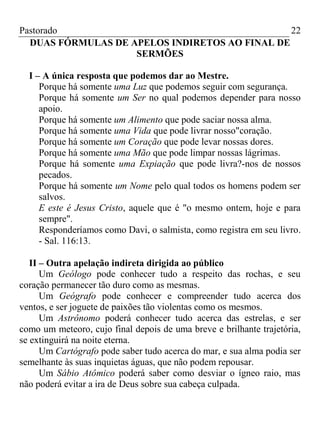 Pastorado
22
DUAS FÓRMULAS DE APELOS INDIRETOS AO FINAL DE
SERMÕES
I – A única resposta que podemos dar ao Mestre.
Porque há somente uma Luz que podemos seguir com segurança.
Porque há somente um Ser no qual podemos depender para nosso
apoio.
Porque há somente um Alimento que pode saciar nossa alma.
Porque há somente uma Vida que pode livrar nosso"coração.
Porque há somente um Coração que pode levar nossas dores.
Porque há somente uma Mão que pode limpar nossas lágrimas.
Porque há somente uma Expiação que pode livra?-nos de nossos
pecados.
Porque há somente um Nome pelo qual todos os homens podem ser
salvos.
E este é Jesus Cristo, aquele que é "o mesmo ontem, hoje e para
sempre".
Responderíamos como Davi, o salmista, como registra em seu livro.
- Sal. 116:13.
II – Outra apelação indireta dirigida ao público
Um Geólogo pode conhecer tudo a respeito das rochas, e seu
coração permanecer tão duro como as mesmas.
Um Geógrafo pode conhecer e compreender tudo acerca dos
ventos, e ser joguete de paixões tão violentas como os mesmos.
Um Astrônomo poderá conhecer tudo acerca das estrelas, e ser
como um meteoro, cujo final depois de uma breve e brilhante trajetória,
se extinguirá na noite eterna.
Um Cartógrafo pode saber tudo acerca do mar, e sua alma podia ser
semelhante às suas inquietas águas, que não podem repousar.
Um Sábio Atômico poderá saber como desviar o ígneo raio, mas
não poderá evitar a ira de Deus sobre sua cabeça culpada.

 