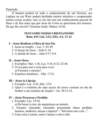 Pastorado
23
O homem poderá ter todo o conhecimento de um Newton, um
Laplace ou um Watt; poderá deslindar muitos mistérios e compreender
muitas coisas ocultas; mas se ele não tem um conhecimento pessoal de
Deus e de Seu amor que por meio de Cristo se aproximou dos homens.
De que lhe servirá? Terminar lendo: Mateus 16:26.
TESTANDO NOSSO CRISTIANISMO
Rom. 8:9; Gal. 3:21; Efés. 4:1, 11-12
I – Jesus Realizou a Obra de Seu Pai.
1. Jesus no templo. - Luc. 2 :43-49.
2. O desejo de Jesus. - João 4 :34.
3. A atitude de Jesus. - João 5:17; 9:4.
II – Jesus Orou.
1. Exemplos: Mar. 1:36; Luc. 5:16; 6:12; 22:44.
2. Viveu para orar e orou para viver.
a) Fazemos o mesmo?
3. Expulsou demônios. - Mat. 17:21.
III – Jesus ia à Igreja.
1. Exemplo: Luc. 4:16; Mat. 12:9.
2. Qual é o relatório do anjo acerca do nosso costume no dia do
Senhor e nas reuniões de oração? - Isa. 58:13-14.
IV – Jesus Procurou o Perdido.
1. Exemplo: Luc. 19:10.
a) Do berço à cruz, da manjedoura ao túmulo.
2. Estamos clamando, chorando, procurando almas perdidas
homens, mulheres, moças e rapazes? - "Salvemos um a um...".
3. Uma coisa é cantar, outra é lançar o salva-vida.

 