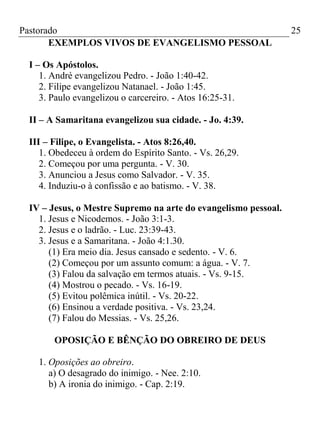 Pastorado
EXEMPLOS VIVOS DE EVANGELISMO PESSOAL
I – Os Apóstolos.
1. André evangelizou Pedro. - João 1:40-42.
2. Filipe evangelizou Natanael. - João 1:45.
3. Paulo evangelizou o carcereiro. - Atos 16:25-31.
II – A Samaritana evangelizou sua cidade. - Jo. 4:39.
III – Filipe, o Evangelista. - Atos 8:26,40.
1. Obedeceu à ordem do Espírito Santo. - Vs. 26,29.
2. Começou por uma pergunta. - V. 30.
3. Anunciou a Jesus como Salvador. - V. 35.
4. Induziu-o à confissão e ao batismo. - V. 38.
IV – Jesus, o Mestre Supremo na arte do evangelismo pessoal.
1. Jesus e Nicodemos. - João 3:1-3.
2. Jesus e o ladrão. - Luc. 23:39-43.
3. Jesus e a Samaritana. - João 4:1.30.
(1) Era meio dia. Jesus cansado e sedento. - V. 6.
(2) Começou por um assunto comum: a água. - V. 7.
(3) Falou da salvação em termos atuais. - Vs. 9-15.
(4) Mostrou o pecado. - Vs. 16-19.
(5) Evitou polêmica inútil. - Vs. 20-22.
(6) Ensinou a verdade positiva. - Vs. 23,24.
(7) Falou do Messias. - Vs. 25,26.
OPOSIÇÃO E BÊNÇÃO DO OBREIRO DE DEUS
1. Oposições ao obreiro.
a) O desagrado do inimigo. - Nee. 2:10.
b) A ironia do inimigo. - Cap. 2:19.

25

 