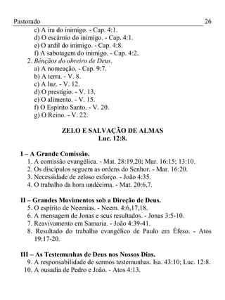 Pastorado
c) A ira do inimigo. - Cap. 4:1.
d) O escárnio do inimigo. - Cap. 4:1.
e) O ardil do inimigo. - Cap. 4:8.
f) A sabotagem do inimigo. - Cap. 4:2.
2. Bênçãos do obreiro de Deus.
a) A nomeação. - Cap. 9:7.
b) A terra. - V. 8.
c) A luz. - V. 12.
d) O prestígio. - V. 13.
e) O alimento. - V. 15.
f) O Espírito Santo. - V. 20.
g) O Reino. - V. 22.

26

ZELO E SALVAÇÃO DE ALMAS
Luc. 12:8.
I – A Grande Comissão.
1. A comissão evangélica. - Mat. 28:19,20; Mar. 16:15; 13:10.
2. Os discípulos seguem as ordens do Senhor. - Mar. 16:20.
3. Necessidade de zeloso esforço. - João 4:35.
4. O trabalho da hora undécima. - Mat. 20:6,7.
II – Grandes Movimentos sob a Direção de Deus.
5. O espírito de Neemias. - Neem. 4:6,17,18.
6. A mensagem de Jonas e seus resultados. - Jonas 3:5-10.
7. Reavivamento em Samaria. - João 4:39-41.
8. Resultado do trabalho evangélico de Paulo em Éfeso. - Atos
19:17-20.
III – As Testemunhas de Deus nos Nossos Dias.
9. A responsabilidade de sermos testemunhas. Isa. 43:10; Luc. 12:8.
10. A ousadia de Pedro e João. - Atos 4:13.

 