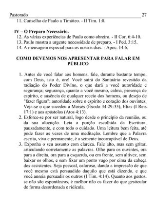 Pastorado
11. Conselho de Paulo a Timóteo. - II Tim. 1:8.

27

IV – O Preparo Necessário.
12. As várias experiências de Paulo como obreiro. - II Cor. 6:4-10.
13. Paulo mostra a urgente necessidade de preparo. - I Ped. 3:15.
14. A mensagem especial para os nossos dias. - Apoc. 14:6.
COMO DEVEMOS NOS APRESENTAR PARA FALAR EM
PÚBLICO
1. Antes de você falar aos homens, fale, durante bastante tempo,
com Deus, isto é, ore! Você sairá do Santuário revestido da
radiação do Poder Divino, o que dará a você autoridade e
segurança; segurança, quanto a você mesmo, calma, presença de
espírito, e ausência de qualquer receio dos homens, ou desejo de
"fazer figura"; autoridade sobre o espírito e coração dos ouvintes.
Veja-se o que sucedeu a Moisés (Êxodo 34:29-35), Elias (I Reis
17:1) e aos apóstolos (Atos 4:13).
2. Esforce-se por ser natural, logo desde o princípio da reunião, ou
da sua alocução. Leia a porção escolhida da Escritura,
pausadamente, e com todo o cuidado. Uma leitura bem feita, até
pode fazer as vezes de uma meditação. Lembre que a Palavra
escrita, viva e permanente, é a semente incorruptível de Deus.
3. Exponha o seu assunto com clareza. Fale alto, mas sem gritar,
articulando corretamente as palavras. Olhe para os ouvintes, ora
para a direita, ora para a esquerda, ou em frente, sem altivez, sem
baixar os olhos, e sem fixar um ponto vago por cima da cabeça
dos assistentes. Seja pessoal, caloroso, dando a impressão de que
você mesmo está persuadido daquilo que está dizendo, e que
você anseia persuadir os outros (I Tim. 4:14). Quanto aos gestos,
se não são espontâneos, é melhor não os fazer do que gesticular
de forma desordenada e ridícula.

 