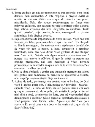 Pastorado
28
4. Tome cuidado em não ser monótono na sua preleção, nem longo
demais, nem enfadonho. A este respeito, é preciso evitar ou
repetir as mesmas idéias ainda que de maneira um pouco
modificada. Nela, tão pouco, sobrecarregue as frases com
palavras enfáticas, que acabam por não significar coisa alguma.
Seja sóbrio, evitando dar uma indigestão ao auditório. Tanto
quanto possível, seja preciso, breves, empregando a palavra
apropriada, indo direitos ao alvo.
5. Seja conscientes da importância da vossa missão. Você não está
falando, por falar, para preencher tempo... Se você tiver chegado
ao fim da mensagem, não acrescente um suplemento desajeitado.
Se você vir que já passou a hora, apresse-se a terminar.
Sobretudo, você não deve dizer: "Não gostaria de me alongar,
mas..." ou então: "Ainda mais alguns minutos, e vou terminar..."
porque isso enerva o público. O que às vezes se perdoa aos
grandes pregadores, não será perdoado a você. Termine
prontamente, sem atender ao que ainda falta dizer das anotações,
e termine o melhor possível.
6. Não se sinta obrigado a copiar este ou aquele pregador, na voz ou
nos gestos, nem tampouco na maneira de apresentar o assunto,
nem na própria apresentação. Seja você mesmo.
7. Acima de tudo, permaneça em contato com o Senhor, do Qual
você é apenas porta-voz. Vigie, porque o Adversário - Satanás espreita você. Se tudo vai bem, ele até poderá incutir em você
qualquer pensamento de orgulho, de satisfação própria. Se vai
mal, dirá a você, de maneira tão forte, que até você poderá ficar
desanimados e soçobrar. Não o escutei e, sobretudo, não ouçais, a
você próprio, falar. Escute, antes, Aquele que diz: "Vai pois,
agora, e Eu serei com a tua boca e lhe ensinarei o que hás de
falar!" (Êxo. 4:12).

 