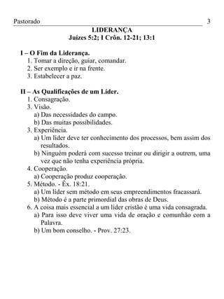 Pastorado

3
LIDERANÇA
Juízes 5:2; I Crôn. 12-21; 13:1

I – O Fim da Liderança.
1. Tomar a direção, guiar, comandar.
2. Ser exemplo e ir na frente.
3. Estabelecer a paz.
II – As Qualificações de um Líder.
1. Consagração.
3. Visão.
a) Das necessidades do campo.
b) Das muitas possibilidades.
3. Experiência.
a) Um líder deve ter conhecimento dos processos, bem assim dos
resultados.
b) Ninguém poderá com sucesso treinar ou dirigir a outrem, uma
vez que não tenha experiência própria.
4. Cooperação.
a) Cooperação produz cooperação.
5. Método. - Êx. 18:21.
a) Um líder sem método em seus empreendimentos fracassará.
b) Método é a parte primordial das obras de Deus.
6. A coisa mais essencial a um líder cristão é uma vida consagrada.
a) Para isso deve viver uma vida de oração e comunhão com a
Palavra.
b) Um bom conselho. - Prov. 27:23.

 