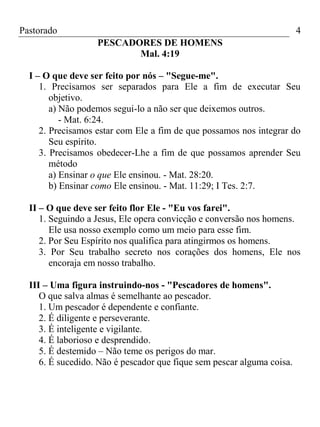 Pastorado

4
PESCADORES DE HOMENS
Mal. 4:19

I – O que deve ser feito por nós – "Segue-me".
1. Precisamos ser separados para Ele a fim de executar Seu
objetivo.
a) Não podemos segui-lo a não ser que deixemos outros.
- Mat. 6:24.
2. Precisamos estar com Ele a fim de que possamos nos integrar do
Seu espírito.
3. Precisamos obedecer-Lhe a fim de que possamos aprender Seu
método
a) Ensinar o que Ele ensinou. - Mat. 28:20.
b) Ensinar como Ele ensinou. - Mat. 11:29; I Tes. 2:7.
II – O que deve ser feito flor Ele - "Eu vos farei".
1. Seguindo a Jesus, Ele opera convicção e conversão nos homens.
Ele usa nosso exemplo como um meio para esse fim.
2. Por Seu Espírito nos qualifica para atingirmos os homens.
3. Por Seu trabalho secreto nos corações dos homens, Ele nos
encoraja em nosso trabalho.
III – Uma figura instruindo-nos - "Pescadores de homens".
O que salva almas é semelhante ao pescador.
1. Um pescador é dependente e confiante.
2. É diligente e perseverante.
3. É inteligente e vigilante.
4. É laborioso e desprendido.
5. É destemido – Não teme os perigos do mar.
6. É sucedido. Não é pescador que fique sem pescar alguma coisa.

 