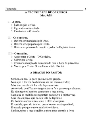 Pastorado

5
A NECESSIDADE DE OBREIROS
Mat. 9:38

I – A obra.
1. É de origem divina.
2. É grande e necessitada.
3. É universal – O mundo.
II – Os obreiros.
1. Devem ser mandados por Deus.
2. Devem ser equipados por Cristo.
3. Devem ser pessoas de oração e poder do Espírito Santo.
III – O trabalho.
1. Apresentar a Cristo - O Cordeiro.
2. Sofrer por Cristo.
3. Chamar a atenção da humanidade para a hora do juízo final.
4. Morrer por Cristo. O resultado. - Sal. 126:5,6.
A ORAÇÃO DO PASTOR
Senhor, eu não Te peço que me faças grande,
Nem que o louvor dos homens soe em meus ouvidos;
Mas sim, que da minha vida faças um vaso
Através do qual Tua mensagem possa fluir para os que choram.
Eu não peço os homens conheçam o meu nome,
Nem que as multidões se ajuntem para ouvir a minha voz;
Mas isto eu peço, que no seu vale de lágrimas
Os homens encontrem a Jesus e nEle se alegrem.
É verdade, querido Senhor, que o louvor me é agradável,
É a razão por que o meu ministério é fraco.
Senhor, torna o meu orgulho, o meu amor próprio e livra

 