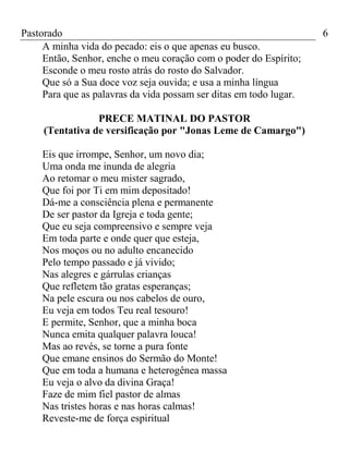 Pastorado
A minha vida do pecado: eis o que apenas eu busco.
Então, Senhor, enche o meu coração com o poder do Espírito;
Esconde o meu rosto atrás do rosto do Salvador.
Que só a Sua doce voz seja ouvida; e usa a minha língua
Para que as palavras da vida possam ser ditas em todo lugar.
PRECE MATINAL DO PASTOR
(Tentativa de versificação por "Jonas Leme de Camargo")
Eis que irrompe, Senhor, um novo dia;
Uma onda me inunda de alegria
Ao retomar o meu mister sagrado,
Que foi por Ti em mim depositado!
Dá-me a consciência plena e permanente
De ser pastor da Igreja e toda gente;
Que eu seja compreensivo e sempre veja
Em toda parte e onde quer que esteja,
Nos moços ou no adulto encanecido
Pelo tempo passado e já vivido;
Nas alegres e gárrulas crianças
Que refletem tão gratas esperanças;
Na pele escura ou nos cabelos de ouro,
Eu veja em todos Teu real tesouro!
E permite, Senhor, que a minha boca
Nunca emita qualquer palavra louca!
Mas ao revés, se torne a pura fonte
Que emane ensinos do Sermão do Monte!
Que em toda a humana e heterogênea massa
Eu veja o alvo da divina Graça!
Faze de mim fiel pastor de almas
Nas tristes horas e nas horas calmas!
Reveste-me de força espiritual

6

 