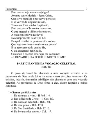Pastorado
Para que eu seja santo e seja igual
Ao meu santo Modelo – Jesus Cristo,
Que sirvo humilde e por servir persisto!
E se volver da singular missão,
Toma nas Tuas minha frágil mão,
Para que possa Te contar meus atos,
O que preguei a sábios e insensatos,
A vida construtiva que levei
No cumprimento da divina Lei,
Da qual recolho os pensamentos nobres
Que lego aos ricos e ministro aos pobres!
E se aprovares tudo quanto fiz,
O dia encerrarei feliz, feliz,
Cantando o excelso amor que me consome:
– LOUVADO SEJA O TEU BENDITO NOME!

7

PARTICIPANTES DA VOCAÇÃO CELESTIAL
Heb. 3:1
O povo de Israel foi chamado a uma vocação terrestre, e as
promessas de Deus a ele feitas tratavam apenas de coisas terrestres. Os
cristãos, todavia, têm maior privilégio: são chamados com uma vocação
celestial. As promessas de Deus feitas a eles, dizem respeito a coisas
celestiais.
I – Somos participantes:
1. Da natureza divina. - II Ped. 1:4.
2. Das aflições de Cristo. - II Cor. 1:7.
3. Da vocação celestial. - Heb . 3:1.
4. Da disciplina. - Heb. 12:8.
5. Da Sua Santidade. - Heb. 12:10.
6. Da herança dos santos. - Col. 1:7.

 