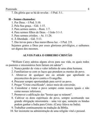 Pastorado
7. Da glória que se há de revelar. - I Ped. 5:1.

8

II – Somos chamados:
1. Por Deus. - I Ped. 5:10.
2. Pela Sua graça. - Gál. 1:15.
3. Para sermos santos. - Rom. 1:7.
4. Para sermos filhos de Deus. - I João 3:1-3.
5. Para sermos cristãos. - At. 11:26.
6. À liberdade. - Gál. 5:13.
7. Das trevas para a Sua maravilhosa luz. - I Ped. 2:9.
Sejamos gratos a Deus por esses gloriosos privilégios, e saibamos
ser dignos dos mesmos.
ALVOS PARA O OBREIRO CRISTÃO
"William Carey adotou alguns alvos para sua vida, os quais todos
os pastores e missionários bem fariam em adotar":
1. Nunca perder de vista o valor infinito de uma alma humana.
2. Familiarizar-se com os laços que prendem as mentes do povo.
3. Abster-se de qualquer ato ou atitude que aprofunde os
preconceitos do povo contra o Evangelho.
4. Procurar sempre oportunidade para servir ao povo.
5. Pregar "Cristo crucificado", único meio de conversão.
6. Considerar e tratar o povo sempre como nossos iguais e não
como nossos inferiores.
7. Promover a edificação das "hostes que se reúnem".
8. Cultivar os dons espirituais do povo, sempre acentuando sua
grande obrigação missionária – uma vez que, somente os hindus
podem ganhar a Índia para Cristo. (Carey falava na Índia).
9. Trabalhar continuamente na tradução da Bíblia.
10. Ser insistente na administração de uma religião vital e pessoal.

 