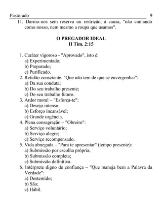 Pastorado
9
11. Darmo-nos sem reserva ou restrição, à causa, "não contando
como nosso, nem mesmo a roupa que usamos".
O PREGADOR IDEAL
II Tim. 2:15
1. Caráter vigoroso - "Aprovado", isto é:
a) Experimentado;
b) Preparado;
c) Purificado.
2. Retidão consciente. "Que não tem de que se envergonhar":
a) Da sua conduta;
b) Do seu trabalho presente;
c) Do seu trabalho futuro.
3. Ardor moral – "Esforça-te":
a) Desejo intenso;
b) Esforço incansável;
c) Grande urgência.
4. Plena consagração – "Obreiro":
a) Serviço voluntário;
b) Serviço alegre;
c) Serviço recompensado.
5. Vida abnegada – "Para te apresentar" (tempo presente):
a) Submissão por escolha própria;
b) Submissão completa;
c) Submissão definitiva.
6. Intérprete digno de confiança – "Que maneja bem a Palavra da
Verdade":
a) Destemido;
b) São;
c) Hábil.

 