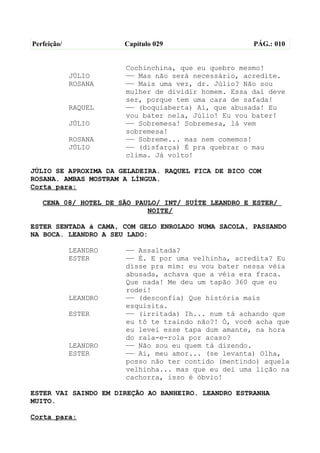 Perfeição/             Capítulo 029                  PÁG.: 010


                       Cochinchina, que eu quebro mesmo!
             JÚLIO     —— Mas não será necessário, acredite.
             ROSANA    —— Mais uma vez, dr. Júlio? Não sou
                       mulher de dividir homem. Essa daí deve
                       ser, porque tem uma cara de safada!
             RAQUEL    —— (boquiaberta) Ai, que abusada! Eu
                       vou bater nela, Júlio! Eu vou bater!
             JÚLIO     —— Sobremesa! Sobremesa, lá vem
                       sobremesa!
             ROSANA    —— Sobreme... mas nem comemos!
             JÚLIO     —— (disfarça) É pra quebrar o mau
                       clima. Já volto!

JÚLIO SE APROXIMA DA GELADEIRA. RAQUEL FICA DE BICO COM
ROSANA. AMBAS MOSTRAM A LÍNGUA.
Corta para:

   CENA 08/ HOTEL DE SÃO PAULO/ INT/ SUÍTE LEANDRO E ESTER/
                            NOITE/

ESTER SENTADA à CAMA, COM GELO ENROLADO NUMA SACOLA, PASSANDO
NA BOCA. LEANDRO A SEU LADO:

             LEANDRO   —— Assaltada?
             ESTER     —— É. E por uma velhinha, acredita? Eu
                       disse pra mim: eu vou bater nessa véia
                       abusada, achava que a véia era fraca.
                       Que nada! Me deu um tapão 360 que eu
                       rodei!
             LEANDRO   —— (desconfia) Que história mais
                       esquisita.
             ESTER     —— (irritada) Ih... num tá achando que
                       eu tô te traindo não?! Ó, você acha que
                       eu levei esse tapa dum amante, na hora
                       do rala-e-rola por acaso?
             LEANDRO   —— Não sou eu quem tá dizendo.
             ESTER     —— Ai, meu amor... (se levanta) Olha,
                       posso não ter contido (mentindo) aquela
                       velhinha... mas que eu dei uma lição na
                       cachorra, isso é óbvio!

ESTER VAI SAINDO EM DIREÇÃO AO BANHEIRO. LEANDRO ESTRANHA
MUITO.

Corta para:
 