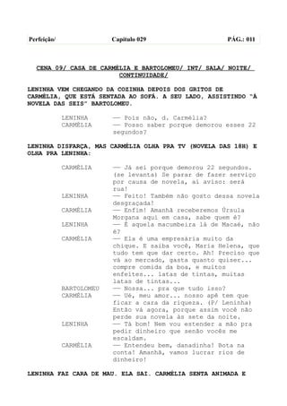 Perfeição/                Capítulo 029                  PÁG.: 011



  CENA 09/ CASA DE CARMÉLIA E BARTOLOMEU/ INT/ SALA/ NOITE/
                        CONTINUIDADE/

LENINHA VEM CHEGANDO DA COZINHA DEPOIS DOS GRITOS DE
CARMÉLIA, QUE ESTÁ SENTADA AO SOFÁ. A SEU LADO, ASSISTINDO “À
NOVELA DAS SEIS” BARTOLOMEU.

             LENINHA      —— Pois não, d. Carmélia?
             CARMÉLIA     —— Posso saber porque demorou esses 22
                          segundos?

LENINHA DISFARÇA, MAS CARMÉLIA OLHA PRA TV (NOVELA DAS 18H) E
OLHA PRA LENINHA:

             CARMÉLIA     —— Já sei porque demorou 22 segundos.
                          (se levanta) Se parar de fazer serviço
                          por causa de novela, aí aviso: será
                          rua!
             LENINHA      —— Feito! Também não gosto dessa novela
                          desgraçada!
             CARMÉLIA     —— Enfim! Amanhã receberemos Úrsula
                          Morgana aqui em casa, sabe quem é?
             LENINHA      —— É aquela macumbeira lá de Macaé, não
                          é?
             CARMÉLIA     —— Ela é uma empresária muito da
                          chique. E saiba você, Maria Helena, que
                          tudo tem que dar certo. Ah! Preciso que
                          vá ao mercado, gasta quanto quiser...
                          compre comida da boa, e muitos
                          enfeites... latas de tintas, muitas
                          latas de tintas...
             BARTOLOMEU   —— Nossa... pra que tudo isso?
             CARMÉLIA     —— Ué, meu amor... nosso apê tem que
                          ficar a cara da riqueza. (P/ Leninha)
                          Então vá agora, porque assim você não
                          perde sua novela às sete da noite.
             LENINHA      —— Tá bom! Nem vou estender a mão pra
                          pedir dinheiro que senão vocês me
                          escaldam.
             CARMÉLIA     —— Entendeu bem, danadinha! Bota na
                          conta! Amanhã, vamos lucrar rios de
                          dinheiro!

LENINHA FAZ CARA DE MAU. ELA SAI. CARMÉLIA SENTA ANIMADA E
 