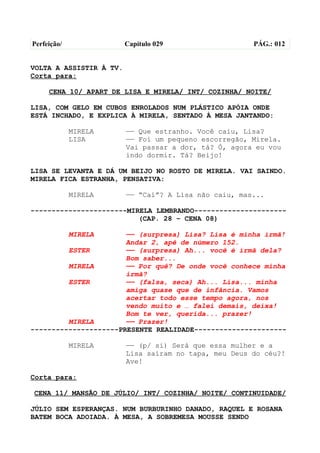Perfeição/               Capítulo 029                  PÁG.: 012


VOLTA A ASSISTIR À TV.
Corta para:

     CENA 10/ APART DE LISA E MIRELA/ INT/ COZINHA/ NOITE/

LISA, COM GELO EM CUBOS ENROLADOS NUM PLÁSTICO APÓIA ONDE
ESTÁ INCHADO, E EXPLICA À MIRELA, SENTADO À MESA JANTANDO:

             MIRELA      —— Que estranho. Você caiu, Lisa?
             LISA        —— Foi um pequeno escorregão, Mirela.
                         Vai passar a dor, tá? Ó, agora eu vou
                         indo dormir. Tá? Beijo!

LISA SE LEVANTA E DÁ UM BEIJO NO ROSTO DE MIRELA. VAI SAINDO.
MIRELA FICA ESTRANHA, PENSATIVA:

             MIRELA      —— “Caí”? A Lisa não caiu, mas...

-----------------------MIRELA LEMBRANDO----------------------
                          (CAP. 28 – CENA 08)

             MIRELA    —— (surpresa) Lisa? Lisa é minha irmã!
                       Andar 2, apê de número 152.
         ESTER         —— (surpresa) Ah... você é irmã dela?
                       Bom saber...
         MIRELA        —— Por quê? De onde você conhece minha
                       irmã?
         ESTER         —— (falsa, seca) Ah... Lisa... minha
                       amiga quase que de infância. Vamos
                       acertar todo esse tempo agora, nos
                       vendo muito e … falei demais, deixa!
                       Bom te ver, querida... prazer!
         MIRELA        —— Prazer!
---------------------PRESENTE REALIDADE----------------------

             MIRELA      —— (p/ si) Será que essa mulher e a
                         Lisa saíram no tapa, meu Deus do céu?!
                         Ave!

Corta para:

CENA 11/ MANSÃO DE JÚLIO/ INT/ COZINHA/ NOITE/ CONTINUIDADE/

JÚLIO SEM ESPERANÇAS. NUM BURBURINHO DANADO, RAQUEL E ROSANA
BATEM BOCA ADOIADA. À MESA, A SOBREMESA MOUSSE SENDO
 