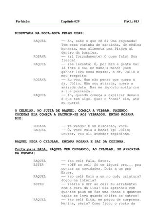 Perfeição/            Capítulo 029                   PÁG.: 013


DISPUTADA NA BOCA-BOCA PELAS DUAS:

             RAQUEL   —— Ah, sabe o que cê é? Uma esganada!
                      Tem essa carinha de santinha, de médica
                      honesta, mas alimenta uma Pithon aí
                      dentro da barriga.
             ROSANA   —— (ri forçadamente) Ó quem fala! Sua
                      fresca!
             RAQUEL   —— (se levanta) Ó, por mim a gente vai
                      lá fora e sai no mano-a-mano! Quem
                      ganhar leva essa mousse, o dr. Júlio e
                      meu respeito!
             ROSANA   —— Eu vou. Mas não pense que quero o
                      dr. Júlio. Não sou atirada, quero a
                      amizade dele. Mas me importo muito com
                      a sua presença.
             RAQUEL   —— Ih, quando começa a explicar demais
                      é que tem algo. Quer o 'homi' sim, até
                      eu quero!

O CELULAR, NO SUTIÃ DE RAQUEL, COMEÇA A VIBRAR. FAZENDO
CÓCEGAS ELA COMEÇA A SACUDIR-SE AOS VIBRADOS, ENTÃO ROSANA
DIZ:

             ROSANA   —— Tá vendo? É um biscatão, você.
             RAQUEL   —— Ó, você cala a boca! (p/ Júlio)
                      Doutor, vou ali atender rapidinho.

RAQUEL PEGA O CELULAR, ENCARA ROSANA E SAI DA COZINHA.

Corta para SALA. RAQUEL VEM CHEGANDO, AO CELULAR, SE APROXIMA
DA ESCADA:

             RAQUEL   —— (ao cel) Fala, Ester.
             ESTER    —— (OFF ao cel) Só te liguei pra... pra
                      contar as novidades. Dois a um pra
                      Ester.
             RAQUEL   —— (ao cel) Dois a um no quê, criatura?
                      Jogou na loteria?
             ESTER    —— (séria e OFF ao cel) Eu arrebentei
                      com a cara da Lisa! Ela aprendeu com
                      quantos paus se faz uma canoa e quantos
                      tapas se leva quando chifra os outros!
             RAQUEL   —— (ao cel) Eita, me pegou de surpresa.
                      Menina, sério? Como ficou o rosto da
 