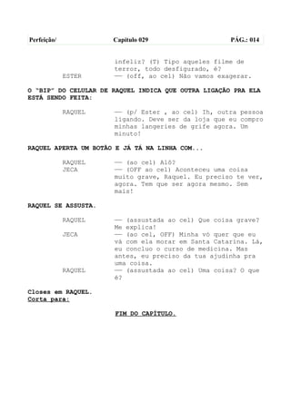 Perfeição/            Capítulo 029                   PÁG.: 014


                      infeliz? (T) Tipo aqueles filme de
                      terror, todo desfigurado, é?
             ESTER    —— (off, ao cel) Não vamos exagerar.

O “BIP” DO CELULAR DE RAQUEL INDICA QUE OUTRA LIGAÇÃO PRA ELA
ESTÁ SENDO FEITA:

             RAQUEL   —— (p/ Ester , ao cel) Ih, outra pessoa
                      ligando. Deve ser da loja que eu compro
                      minhas langeries de grife agora. Um
                      minuto!

RAQUEL APERTA UM BOTÃO E JÁ TÁ NA LINHA COM...

             RAQUEL   —— (ao cel) Alô?
             JECA     —— (OFF ao cel) Aconteceu uma coisa
                      muito grave, Raquel. Eu preciso te ver,
                      agora. Tem que ser agora mesmo. Sem
                      mais!

RAQUEL SE ASSUSTA.

             RAQUEL   —— (assustada ao cel) Que coisa grave?
                      Me explica!
             JECA     —— (ao cel, OFF) Minha vó quer que eu
                      vá com ela morar em Santa Catarina. Lá,
                      eu concluo o curso de medicina. Mas
                      antes, eu preciso da tua ajudinha pra
                      uma coisa.
             RAQUEL   —— (assustada ao cel) Uma coisa? O que
                      é?

Closes em RAQUEL.
Corta para:

                      FIM DO CAPÍTULO.
 