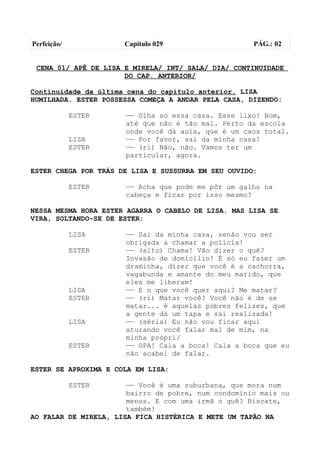 Perfeição/            Capítulo 029                   PÁG.: 02


 CENA 01/ APÊ DE LISA E MIRELA/ INT/ SALA/ DIA/ CONTINUIDADE
                      DO CAP. ANTERIOR/

Continuidade da última cena do capítulo anterior. LISA
HUMILHADA. ESTER POSSESSA COMEÇA A ANDAR PELA CASA, DIZENDO:

             ESTER    —— Olha só essa casa. Esse lixo! Bom,
                      até que não é tão mal. Perto da escola
                      onde você dá aula, que é um caos total.
             LISA     —— Por favor, sai da minha casa!
             ESTER    —— (ri) Não, não. Vamos ter um
                      particular, agora.

ESTER CHEGA POR TRÁS DE LISA E SUSSURRA EM SEU OUVIDO:

             ESTER    —— Acha que pode me pôr um galho na
                      cabeça e ficar por isso mesmo?

NESSA MESMA HORA ESTER AGARRA O CABELO DE LISA. MAS LISA SE
VIRA, SOLTANDO-SE DE ESTER:

             LISA     —— Sai da minha casa, senão vou ser
                      obrigada a chamar a polícia!
             ESTER    —— (alto) Chama! Vão dizer o quê?
                      Invasão de domicílio! É só eu fazer um
                      draminha, dizer que você é a cachorra,
                      vagabunda e amante do meu marido, que
                      eles me liberam!
             LISA     —— E o que você quer aqui? Me matar?
             ESTER    —— (ri) Matar você? Você não é de se
                      matar... é aquelas pobres felizes, que
                      a gente dá um tapa e sai realizada!
             LISA     —— (séria) Eu não vou ficar aqui
                      aturando você falar mal de mim, na
                      minha própri/
             ESTER    —— OPA! Cala a boca! Cala a boca que eu
                      não acabei de falar.

ESTER SE APROXIMA E COLA EM LISA:

             ESTER     —— Você é uma suburbana, que mora num
                       bairro de pobre, num condomínio mais ou
                       menos. E com uma irmã o quê? Biscate,
                       também!
AO FALAR DE MIRELA, LISA FICA HISTÉRICA E METE UM TAPÃO NA
 