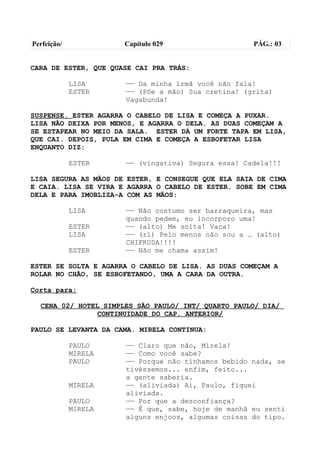 Perfeição/            Capítulo 029                   PÁG.: 03


CARA DE ESTER, QUE QUASE CAI PRA TRÁS:

             LISA     —— Da minha irmã você não fala!
             ESTER    —— (Põe a mão) Sua cretina! (grita)
                      Vagabunda!

SUSPENSE. ESTER AGARRA O CABELO DE LISA E COMEÇA A PUXAR.
LISA NÃO DEIXA POR MENOS, E AGARRA O DELA. AS DUAS COMEÇAM A
SE ESTAPEAR NO MEIO DA SALA. ESTER DÁ UM FORTE TAPA EM LISA,
QUE CAI. DEPOIS, PULA EM CIMA E COMEÇA A ESBOFETAR LISA
ENQUANTO DIZ:

             ESTER    —— (vingativa) Segura essa! Cadela!!!

LISA SEGURA AS MÃOS DE ESTER, E CONSEGUE QUE ELA SAIA DE CIMA
E CAIA. LISA SE VIRA E AGARRA O CABELO DE ESTER. SOBE EM CIMA
DELA E PARA IMOBLIZA-A COM AS MÃOS:

             LISA     —— Não costumo ser barraqueira, mas
                      quando pedem, eu incorporo uma!
             ESTER    —— (alto) Me solta! Vaca!
             LISA     —— (ri) Pelo menos não sou a … (alto)
                      CHIFRUDA!!!!
             ESTER    —— Não me chama assim!

ESTER SE SOLTA E AGARRA O CABELO DE LISA. AS DUAS COMEÇAM A
ROLAR NO CHÃO, SE ESBOFETANDO, UMA A CARA DA OUTRA.

Corta para:

  CENA 02/ HOTEL SIMPLES SÃO PAULO/ INT/ QUARTO PAULO/ DIA/
               CONTINUIDADE DO CAP. ANTERIOR/

PAULO SE LEVANTA DA CAMA. MIRELA CONTINUA:

             PAULO    —— Claro que não, Mirela!
             MIRELA   —— Como você sabe?
             PAULO    —— Porque não tínhamos bebido nada, se
                      tivéssemos... enfim, feito...
                      a gente saberia.
             MIRELA   —— (aliviada) Ai, Paulo, fiquei
                      aliviada.
             PAULO    —— Por que a desconfiança?
             MIRELA   —— É que, sabe, hoje de manhã eu senti
                      alguns enjoos, algumas coisas do tipo.
 
