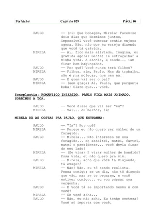Perfeição/            Capítulo 029                   PÁG.: 04


             PAULO    —— (ri) Que bobagem, Mirela! Fazem-se
                      dois dias que dormimos juntos,
                      impossível você começar sentir enjoos
                      agora. Não, não que eu esteja dizendo
                      que você tá grávida.
             MIRELA   —— Ai, fico mais aliviada. Imagina, eu
                      grávida agora? Gente! Ia estraçalhar a
                      minha vida. A escola, a saúde... iam
                      ficar bem bagunçados.
             PAULO    —— Por quê? Você nunca terá filhos?
             MIRELA   —— Filhos, sim, Paulo. Mas dá trabalho,
                      não é pra molecas, que nem eu.
             PAULO    —— E quem vai ser o pai?
             MIRELA   —— (sem graça) Ai, Paulo, que pergunta
                      boba! Claro que... você.

Sonoplastia: ROMÂNTICO INSERIDO. PAULO FICA MAIS ANIMADO,
SORRINDO À TOA.

             PAULO    —— Você disse que vai ser “eu”?
             MIRELA   —— Vai... ou melhor, ia!

MIRELA DÁ AS COSTAS PRA PAULO, QUE ESTRANHA:

             PAULO    —— “Ia”? Por quê?
             MIRELA   —— Porque eu não quero ser mulher de um
                      foragido.
             PAULO    —— Mirela... Não interessa se sou
                      foragido... se assaltei, matei, furtei,
                      matei o presidente... você devia ficar
                      do meu lado!
             MIRELA   —— (Se vira) E virar mulher de bandido?
                      Essa vida, eu não quero pra mim.
             PAULO    —— Mirela, acho que você tá viajando,
                      tá exager/
             MIRELA   —— Não! Não, eu tô sendo realista.
                      Pensa comigo: se um dia, não tô dizendo
                      que vão, mas se te pegarem, e você
                      estiver comigo... eu vou passar uma
                      vergonha.
             PAULO    —— E você tá se importando mesmo é com
                      você?
             MIRELA   —— Se você acha...
             PAULO    —— Não, eu não acho. Eu tenho certeza!
                      Você só importa com você.
 