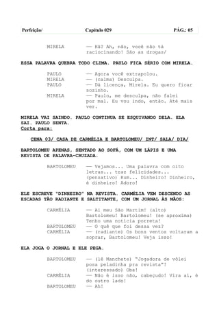Perfeição/                Capítulo 029                   PÁG.: 05


             MIRELA       —— Hã? Ah, não, você não tá
                          raciocinando! São as drogas/

ESSA PALAVRA QUEBRA TODO CLIMA. PAULO FICA SÉRIO COM MIRELA.

             PAULO        —— Agora você extrapolou.
             MIRELA       —— (calma) Desculpa.
             PAULO        —— Dá licença, Mirela. Eu quero ficar
                          sozinho.
             MIRELA       —— Paulo, me desculpa, não falei
                          por mal. Eu vou indo, então. Até mais
                          ver.

MIRELA VAI SAINDO. PAULO CONTINUA SE ESQUIVANDO DELA. ELA
SAI. PAULO SENTA.
Corta para:

    CENA 03/ CASA DE CARMÉLIA E BARTOLOMEU/ INT/ SALA/ DIA/

BARTOLOMEU APENAS, SENTADO AO SOFÁ, COM UM LÁPIS E UMA
REVISTA DE PALAVRA-CRUZADA.

             BARTOLOMEU   —— Vejamos... Uma palavra com oito
                          letras... traz felicidades...
                          (pensativo) Hum... Dinheiro! Dinheiro,
                          é dinheiro! Adoro!

ELE ESCREVE “DINHEIRO” NA REVISTA. CARMÉLIA VEM DESCENDO AS
ESCADAS TÃO RADIANTE E SALTITANTE, COM UM JORNAL ÀS MÃOS:

             CARMÉLIA     —— Ai meu São Martim! (alto)
                          Bartolomeu! Bartolomeu! (se aproxima)
                          Tenho uma notícia porreta!
             BARTOLOMEU   —— O quê que foi dessa vez?
             CARMÉLIA     —— (radiante) Os bons ventos voltaram a
                          soprar, Bartolomeu! Veja isso!

ELA JOGA O JORNAL E ELE PEGA.

             BARTOLOMEU   —— (lê Manchete) “Jogadora de vôlei
                          posa peladinha pra revista”!
                          (interessado) Oba!
             CARMÉLIA     —— Não é isso não, cabeçudo! Vira aí, é
                          do outro lado!
             BARTOLOMEU   —— Ah!
 
