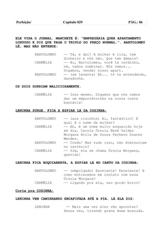 Perfeição/                Capítulo 029                  PÁG.: 06



ELE VIRA O JORNAL. MANCHETE É: “EMPRESÁRIA QUER APARTAMENTO
LUXUOSO E DIZ QUE PAGA O TRIPLO DO PREÇO NORMAL.”. BARTOLOMEU
LÊ, MAS NÃO ENTENDE:

             BARTOLOMEU   —— Tá, e daí? A mulher é rica, tem
                          dinheiro e nós não. Que tem demais?
             CARMÉLIA     —— Ai, Bartolomeu, você tá lerdinho,
                          né, vamos combinar. Nós vamos...
                          Digamos, vender nosso apart.
             BARTOLOMEU   —— (se levanta) Ah... tô te entendendo,
                          danadinha.

OS DOIS SORRIAM MALICIOSAMENTE.

             CARMÉLIA     —— Isso mesmo. Digamos que nós vamos
                          dar um empurrãozinho na nossa conta
                          bancária!

LENINHA SURGE. FICA A ESPIAR LÁ DA COZINHA:

             BARTOLOMEU   —— (aos risinhos) Ai, fantástico! E
                          qual é o nome da mulher?
             CARMÉLIA     —— Ah, é um nome muito esquecido hoje
                          em dia. Carola Úrsula Benê Valdez
                          Morgana Ávila de Sousa Pacheco Soares
                          Mendes.
             BARTOLOMEU   —— Credo! Mas tudo isso, não diminuíram
                          no cartório?
             CARMÉLIA     —— Sim, ela se chama Úrsula Morgana,
                          querido!

LENINHA FICA BOQUIABERTA, A ESPIAR LÁ NO CANTO DA COZINHA:

             BARTOLOMEU   —— (empolgado) Excelente! Excelente! E
                          como entraremos em contato com essa
                          Úrsula Morgana?
             CARMÉLIA     —— Ligando pra ela, seu gordo burro!

Corta pra COZINHA:

LENINHA VEM CAMINHANDO ENCAFIFADA ATÉ A PIA. LÁ ELA DIZ:

             LENINHA       —— Mais uma vez eles vão aprontar?
                          Dessa vez, tirando grana duma boazuda.
 