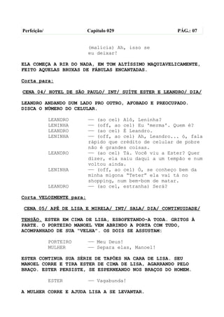 Perfeição/               Capítulo 029                  PÁG.: 07


                         (malícia) Ah, isso se
                         eu deixar!

ELA COMEÇA A RIR DO NADA, EM TOM ALTÍSSIMO MAQUIAVELICAMENTE,
FEITO AQUELAS BRUXAS DE FÁBULAS ENCANTADAS.

Corta para:

CENA 04/ HOTEL DE SÃO PAULO/ INT/ SUÍTE ESTER E LEANDRO/ DIA/

LEANDRO ANDANDO DUM LADO PRO OUTRO, AFOBADO E PREOCUPADO.
DISCA O NÚMERO DO CELULAR.

             LEANDRO     —— (ao cel) Alô, Leninha?
             LENINHA     —— (off, ao cel) Eu 'merma'. Quem é?
             LEANDRO     —— (ao cel) É Leandro.
             LENINHA     —— (off, ao cel) Ah, Leandro... ó, fala
                         rápido que crédito de celular de pobre
                         não é grandes coisas.
             LEANDRO     —— (ao cel) Tá. Você viu a Ester? Quer
                         dizer, ela saiu daqui a um tempão e num
                         voltou ainda.
             LENINHA     —— (off, ao cel) Ó, se conheço bem da
                         minha migona “Teter” ela vai tá no
                         shopping, num bem-bom de matar.
             LEANDRO     —— (ao cel, estranha) Será?

Corta VELOZMENTE para:

CENA 05/ APÊ DE LISA E MIRELA/ INT/ SALA/ DIA/ CONTINUIDADE/

TENSÃO. ESTER EM CIMA DE LISA, ESBOFETANDO-A TODA. GRITOS À
PARTE. O PORTEIRO MANOEL VEM ABRINDO A PORTA COM TUDO,
ACOMPANHADO DE SUA “VELHA”. OS DOIS SE ASSUSTAM:

             PORTEIRO    —— Meu Deus!
             MULHER      —— Separa elas, Manoel!

ESTER CONTINUA SUA SÉRIE DE TAPÕES NA CARA DE LISA. SEU
MANOEL CORRE E TIRA ESTER DE CIMA DE LISA, AGARRANDO PELO
BRAÇO. ESTER PERSISTE, SE ESPERNEANDO NOS BRAÇOS DO HOMEM.

             ESTER       —— Vagabunda!

A MULHER CORRE E AJUDA LISA A SE LEVANTAR.
 