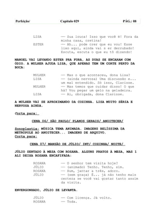 Perfeição/                 Capítulo 029                  PÁG.: 08



             LISA          —— Sua louca! Isso que você é! Fora da
                           minha casa, cretina!
             ESTER         —— Ah... pode crer que eu vou! Esse
                           lixo aqui, ainda vai s er derrubado!
                           Escuta, escuta o que eu tô dizendo!

MANOEL VAI LEVANDO ESTER PRA FORA, AS DUAS SE ENCARAM COM
ÓDIO. A MULHER AJUDA LISA, QUE APENAS TEM UM CORTE PERTO DA
BOCA:

             MULHER        —— Mas o que aconteceu, dona Lisa?
             LISA          —— (ainda nervosa) Uma discussão e...
                           um mal entendido. Só isso, Clarisse.
             MULHER        —— Mas temos que cuidar disso! O que
                           há? Vou pegar um gelo na geladeira.
             LISA          —— Ai, obrigada, dona Clarisse.

A MULHER VAI SE APROXIMANDO DA COZINHA. LISA MUITO SÉRIA E
NERVOSA AINDA.

Corta para:

             CENA 06/ SÃO PAULO/ PLANOS GERAIS/ ANOITECER/

Sonoplastia: MÚSICA TEMA ANIMADA. IMAGENS BELÍSSIMA DA
METRÓPOLE AO ANOITECER... IMAGENS DE ARQUIVO.
Corta para:

         CENA 07/ MANSÃO DE JÚLIO/ INT/ COZINHA/ NOITE/

JÚLIO SENTADO À MESA COM ROSANA. ALGUNS PRATOS À MESA, MAS 1
ALI DEIXA ROSANA ENCAFIFADA:

             ROSANA        —— O senhor tem visita hoje?
             JÚLIO         —— (animado) Tenho. Tenho, sim.
             ROSANA        —— Hum, jantar a três, adoro.
             JÚLIO         —— (sem graça) É... já não tenho mais
                           certeza se você vai gostar tanto assim
                           da visita.

ENVERGONHADO, JÚLIO SE LEVANTA.

             JÚLIO         —— Com licença. Já volto.
             ROSANA        —— Toda.
 
