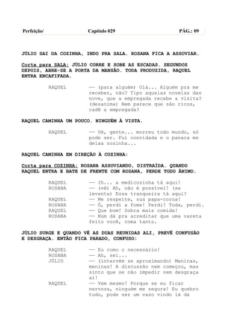 Perfeição/            Capítulo 029                   PÁG.: 09



JÚLIO SAI DA COZINHA, INDO PRA SALA. ROSANA FICA A ASSOVIAR.

Corta para SALA: JÚLIO CORRE E SOBE AS ESCADAS. SEGUNDOS
DEPOIS, ABRE-SE A PORTA DA MANSÃO. TODA PRODUZIDA, RAQUEL
ENTRA ENCAFIFADA.

             RAQUEL   —— (para alguém) Olá... Alguém pra me
                      receber, não? Tipo aquelas novelas das
                      nove, que a empregada recebe a visita?
                      (desanima) Nem parece que são ricos,
                      cadê a empregada?

RAQUEL CAMINHA UM POUCO. NINGUÉM À VISTA.

             RAQUEL   —— Ué, gente... morreu todo mundo, só
                      pode ser. Fui convidada e o panaca me
                      deixa sozinha...

RAQUEL CAMINHA EM DIREÇÃO À COZINHA:

Corta para COZINHA: ROSANA ASSOVIANDO, DISTRAÍDA. QUANDO
RAQUEL ENTRA E BATE DE FRENTE COM ROSANA, PERDE TODO ÂNIMO.

             RAQUEL   —— Ih... a medicozinha tá aqui!
             ROSANA   —— (vê) Ah, não é possível! (se
                      levanta) Essa tranqueira tá aqui?
             RAQUEL   —— Me respeite, sua papa-coroa!
             ROSANA   —— Ó, perdi a fome! Perdi! Toda, perdi.
             RAQUEL   —— Que bom! Sobra mais comida!
             ROSANA   —— Num dá pra acreditar que uma vareta
                      feito você, coma tanto.

JÚLIO SURGE E QUANDO VÊ AS DUAS REUNIDAS ALI, PREVÊ CONFUSÃO
E DESGRAÇA. ENTÃO FICA PARADO, CONFUSO:

             RAQUEL   —— Eu como o necessário!
             ROSANA   —— Ah, sei...
             JÚLIO    —— (intervém se aproximando) Meninas,
                      meninas! A discussão nem começou, mas
                      sinto que se não impedir vem desgraça
                      aí!
             RAQUEL   —— Vem mesmo! Porque se eu ficar
                      nervosa, ninguém me segura! Eu quebro
                      tudo, pode ser um vaso vindo lá da
 