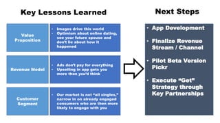 Key Lessons Learned
Revenue Model
Customer
Segment
Value
Proposition
• Images drive this world
• Optimism about online dating,
see your future spouse and
don’t lie about how it
happened
• Ads don’t pay for everything
• Upselling in app gets you
more than you’d think
• Our market is not “all singles,”
narrow in on already engaged
consumers who are then more
likely to engage with you
Next Steps
• App Development
• Finalize Revenue
Stream / Channel
• Pilot Beta Version
Pickr
• Execute “Get”
Strategy through
Key Partnerships
 