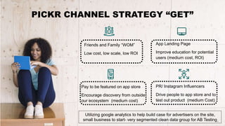 Friends and Family “WOM”
Low cost, low scale, low ROI
App Landing Page
Improve education for potential
users (medium cost, ROI)
PICKR CHANNEL STRATEGY “GET”
Pay to be featured on app store
Encourage discovery from outside
our ecosystem (medium cost)
PR/ Instagram Influencers
Drive people to app store and to
test out product (medium Cost)
Utilizing google analytics to help build case for advertisers on the site,
small business to start- very segmented clean data group for AB Testing
 