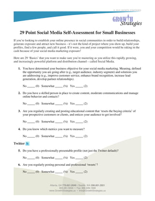 © 2010 GROWTH STRATEGIES




     29 Point Social Media Self-Assessment for Small Businesses
If you’re looking to establish your online presence in social communities in order to build relationships,
generate exposure and attract new business - it’s not the kind of project where you show up, build your
profiles, find a few people, and call it good. If it were, you and your competition would be raking in the
cash because of your social media marketing exposure!

Here are 29 ‘Basics’ that you want to make sure you’re mastering as you utilize this rapidly growing,
and increasingly powerful platform and distribution channel – called Social Media.

   1. You have determined your business objective for your social media marketing. Meaning, defined
      the opportunity you are going after (e.g., target audience, industry segment) and solutions you
      are addressing (e.g., improve customer service, enhance brand recognition, increase lead
      generation, develop partner relationships).

       No _____ (0) Somewhat _____ (½) Yes _____ (2)

   2. Do you have a skilled person in place to create content, moderate communications and manage
      online behavior and contacts?

       No _____ (0) Somewhat _____ (½) Yes _____ (2)

   3. Are you regularly creating and posting educational content that ‘resets the buying criteria’ of
      your prospective customers or clients, and entices your audience to get involved?

       No _____ (0) Somewhat _____ (½) Yes _____ (2)

   4. Do you know which metrics you want to measure?

       No _____ (0) Somewhat _____ (½) Yes _____ (2)

Twitter

   5. Do you have a professionally presentable profile (not just the Twitter default)?

       No _____ (0) Somewhat _____ (½) Yes _____ (2)

   6. Are you regularly posting personal and professional ‘tweets’?

       No _____ (0) Somewhat _____ (½) Yes _____ (2)



                             Atlanta, GA 770.601.0949 • Seattle, WA 206.601.2821
                                       800.261.5034 • Fax: 866.839.1668
                             www.GrowthStrategies.us • Info@GrowthStrategies.us
 