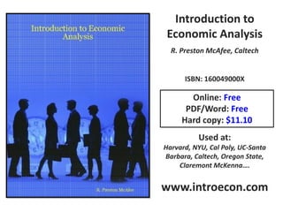 Introduction to
 Economic Analysis
  R. Preston McAfee, Caltech


      ISBN: 160049000X

       Online: Free
      PDF/Word: Free
     Hard copy: $11.10
          Used at:
Harvard, NYU, Cal Poly, UC-Santa
Barbara, Caltech, Oregon State,
    Claremont McKenna….


www.introecon.com
 