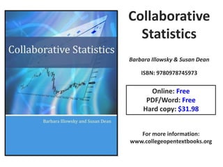 Collaborative
  Statistics
Barbara Illowsky & Susan Dean

    ISBN: 9780978745973


       Online: Free
      PDF/Word: Free
     Hard copy: $31.98


   For more information:
www.collegeopentextbooks.org
 