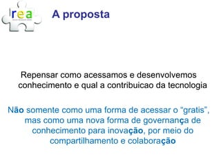 A proposta




   Repensar como acessamos e desenvolvemos
  conhecimento e qual a contribuicao da tecnologia

Não somente como uma forma de acessar o “gratis”,
   mas como uma nova forma de governança de
     conhecimento para inovação, por meio do
         compartilhamento e colaboração
 