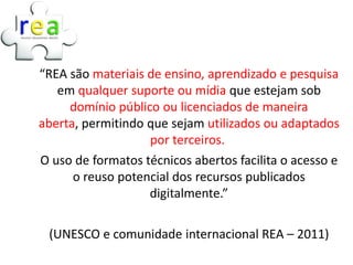 “REA são materiais de ensino, aprendizado e pesquisa
   em qualquer suporte ou mídia que estejam sob
     domínio público ou licenciados de maneira
aberta, permitindo que sejam utilizados ou adaptados
                   por terceiros.
O uso de formatos técnicos abertos facilita o acesso e
      o reuso potencial dos recursos publicados
                   digitalmente.”

 (UNESCO e comunidade internacional REA – 2011)
 