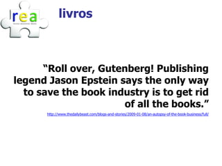 livros



      “Roll over, Gutenberg! Publishing
legend Jason Epstein says the only way
  to save the book industry is to get rid
                      of all the books.”
       http://www.thedailybeast.com/blogs-and-stories/2009-01-08/an-autopsy-of-the-book-business/full/
 