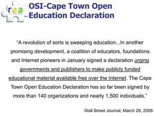 OSI-Cape Town Open
        Education Declaration


   “A revolution of sorts is sweeping education...In another
promising development, a coalition of educators, foundations
 and Internet pioneers in January signed a declaration urging
    governments and publishers to make publicly funded
educational material available free over the Internet. The Cape
Town Open Education Declaration has so far been signed by
 more than 140 organizations and nearly 1,500 individuals.”

                                 Wall Street Journal, March 28, 2008
 