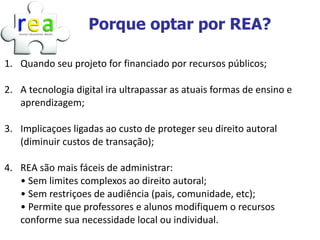 Porque optar por REA?

1. Quando seu projeto for financiado por recursos públicos;

2. A tecnologia digital ira ultrapassar as atuais formas de ensino e
   aprendizagem;

3. Implicaçoes ligadas ao custo de proteger seu direito autoral
   (diminuir custos de transação);

4. REA são mais fáceis de administrar:
   • Sem limites complexos ao direito autoral;
   • Sem restriçoes de audiência (pais, comunidade, etc);
   • Permite que professores e alunos modifiquem o recursos
   conforme sua necessidade local ou individual.
 