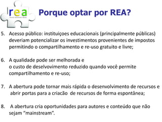 Porque optar por REA?

5. Acesso público: instituiçoes educacionais (principalmente públicas)
   deveriam potencializar os investimentos provenientes de impostos
   permitindo o compartilhamento e re-uso gratuito e livre;

6. A qualidade pode ser melhorada e
   o custo de deselvovimento reduzido quando você permite
   compartilhamento e re-uso;

7. A abertura pode tornar mais rápida o desenvolvimento de recursos e
   abrir portas para a criacão de recursos de forma espontânea;

8. A abertura cria oportunidades para autores e conteúdo que não
   sejam “mainstream”.
 
