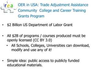OER in USA: Trade Adjustment Assistance
         Community College and Career Training
         Grants Program

• $2 Billion US Department of Labor Grant

• All $2B of programs / courses produced must be
  openly licensed (CC BY 3.0)
  • All Schools, Colleges, Universities can download,
     modify and use any of it!

• Simple idea: public access to publicly funded
  educational materials.
 