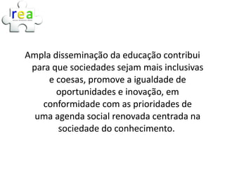 Ampla disseminação da educação contribui
 para que sociedades sejam mais inclusivas
     e coesas, promove a igualdade de
       oportunidades e inovação, em
   conformidade com as prioridades de
  uma agenda social renovada centrada na
       sociedade do conhecimento.
 