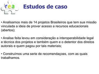 Estudos de caso

• Analisamos mais de 14 projetos Brasileiros que tem sua missão
vinculada a ideia de prover acesso a recursos educacionais
(abertos);

• Analise feita levou em consideração a interoperabilidade legal
e técnica dos projetos e também quem e o detentor dos direitos
autorais e quem pagou por tais materiais;

• Construímos uma serie de recomendaçoes, com as quais
trabalhamos.
 