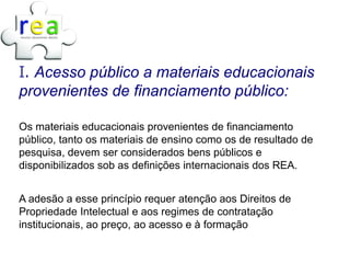 I. Acesso público a materiais educacionais
provenientes de financiamento público:

Os materiais educacionais provenientes de financiamento
público, tanto os materiais de ensino como os de resultado de
pesquisa, devem ser considerados bens públicos e
disponibilizados sob as definições internacionais dos REA.


A adesão a esse princípio requer atenção aos Direitos de
Propriedade Intelectual e aos regimes de contratação
institucionais, ao preço, ao acesso e à formação
 