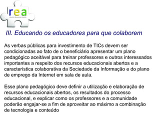 III. Educando os educadores para que colaborem
As verbas públicas para investimento de TICs devem ser
condicionadas ao fato de o beneficiário apresentar um plano
pedagógico aceitável para treinar professores e outros interessados
importantes a respeito dos recursos educacionais abertos e a
característica colaborativa da Sociedade da Informação e do plano
de emprego da Internet em sala de aula.

Esse plano pedagógico deve definir a utilização e elaboração de
recursos educacionais abertos, os resultados do processo
educacional, e explicar como os professores e a comunidade
poderão engajar-se a fim de aproveitar ao máximo a combinação
de tecnologia e conteúdo
 