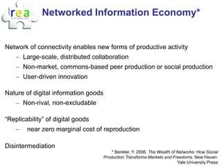 Networked Information Economy*


Network of connectivity enables new forms of productive activity
    – Large-scale, distributed collaboration
    – Non-market, commons-based peer production or social production
    – User-driven innovation

Nature of digital information goods
    – Non-rival, non-excludable

“Replicability” of digital goods
    –   near zero marginal cost of reproduction

Disintermediation
                                          * Benkler, Y. 2006. The Wealth of Networks: How Social
                                      Production Transforms Markets and Freedoms. New Haven:
                                                                            Yale University Press
 