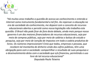 “Há muitos anos trabalho a questão de acesso ao conhecimento e entendo a
 Internet como instrumento fundamental a tal fim. Ao repensar a educação na
   era da sociedade do conhecimento, me deparei com o conceito de recursos
     educacionais abertos e percebi como nossa legislação não trabalha esta
questão. O Brasil não pode ficar de fora deste debate, ainda mais porque nosso
   governo é um dos maiores financiadores de recursos educacionais, seja por
     meio de compras públicas, seja por meio de salários e bolsas de estudo e
pesquisa, seja por meio de isenção de impostos em toda a cadeia produtiva de
  livros. Os números impressionam! Creio que todos, empresas e pessoas, que
      recebem tal montanha de dinheiro vindo dos cofres públicos, têm uma
obrigação para com a sociedade: compartilhar o resultado de suas pesquisas e
o desenvolvimento delas com a sociedade que o/a financiou, permitindo o uso
                        livre de tal recurso educacional”
                             Deputado Paulo Teixeira
 