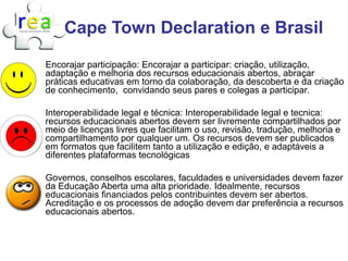 Cape Town Declaration e Brasil
Encorajar participação: Encorajar a participar: criação, utilização,
adaptação e melhoria dos recursos educacionais abertos, abraçar
práticas educativas em torno da colaboração, da descoberta e da criação
de conhecimento, convidando seus pares e colegas a participar.

Interoperabilidade legal e técnica: Interoperabilidade legal e tecnica:
recursos educacionais abertos devem ser livremente compartilhados por
meio de licenças livres que facilitam o uso, revisão, tradução, melhoria e
compartilhamento por qualquer um. Os recursos devem ser publicados
em formatos que facilitem tanto a utilização e edição, e adaptáveis a
diferentes plataformas tecnológicas

Governos, conselhos escolares, faculdades e universidades devem fazer
da Educação Aberta uma alta prioridade. Idealmente, recursos
educacionais financiados pelos contribuintes devem ser abertos.
Acreditação e os processos de adoção devem dar preferência a recursos
educacionais abertos.
 