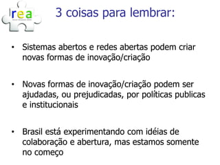 3 coisas para lembrar:

• Sistemas abertos e redes abertas podem criar
  novas formas de inovação/criação


• Novas formas de inovação/criação podem ser
  ajudadas, ou prejudicadas, por políticas publicas
  e institucionais


• Brasil está experimentando com idéias de
  colaboração e abertura, mas estamos somente
  no começo
 